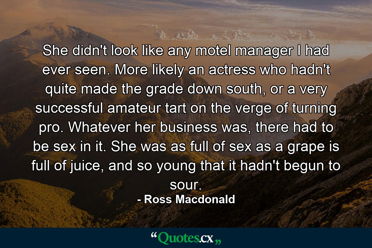 She didn't look like any motel manager I had ever seen. More likely an actress who hadn't quite made the grade down south, or a very successful amateur tart on the verge of turning pro. Whatever her business was, there had to be sex in it. She was as full of sex as a grape is full of juice, and so young that it hadn't begun to sour. - Quote by Ross Macdonald