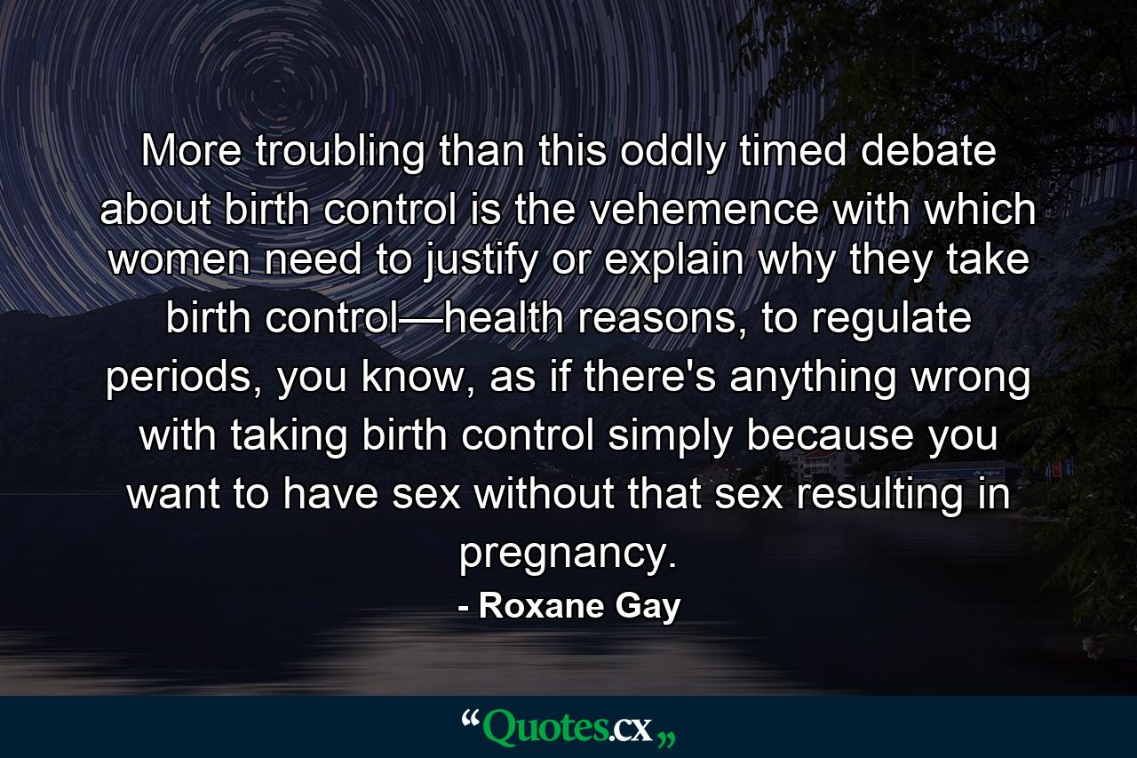 More troubling than this oddly timed debate about birth control is the vehemence with which women need to justify or explain why they take birth control—health reasons, to regulate periods, you know, as if there's anything wrong with taking birth control simply because you want to have sex without that sex resulting in pregnancy. - Quote by Roxane Gay