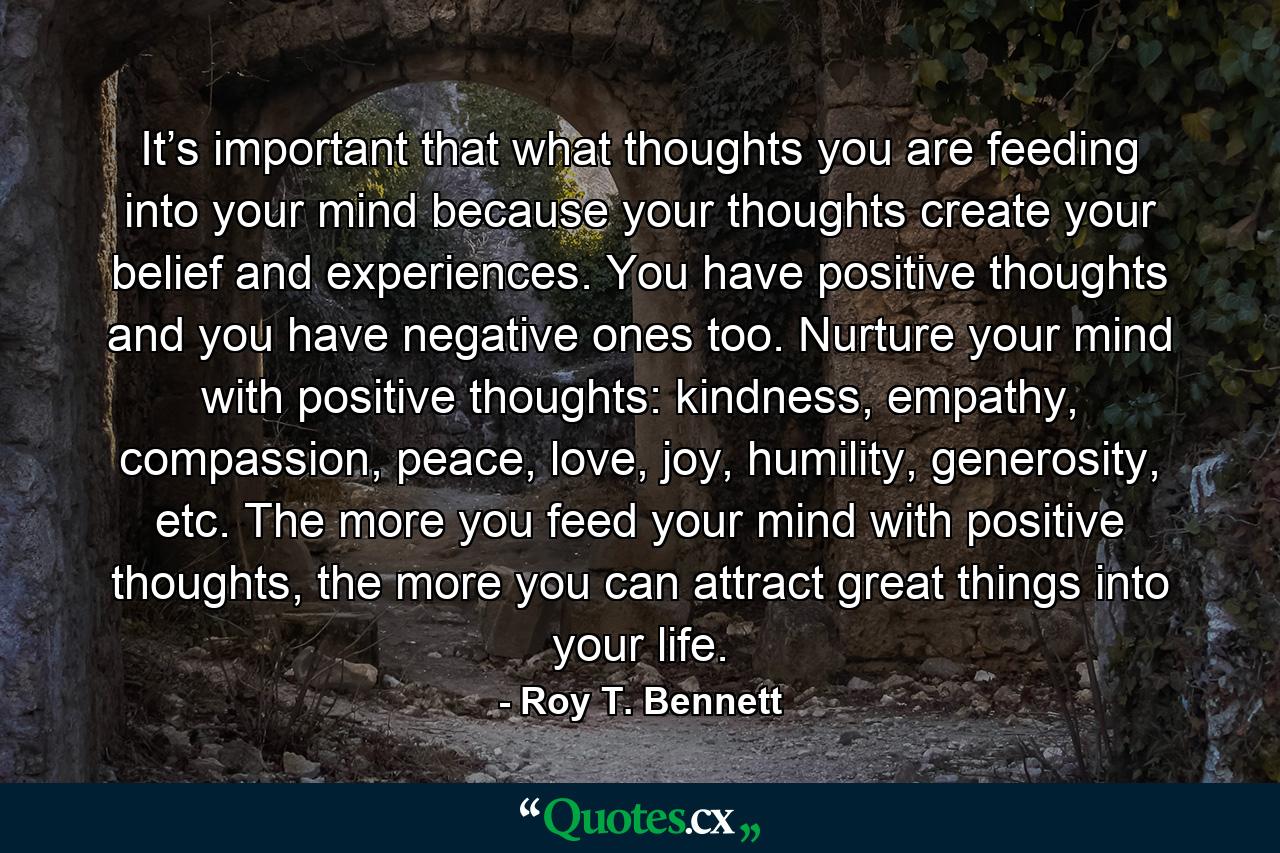 It’s important that what thoughts you are feeding into your mind because your thoughts create your belief and experiences. You have positive thoughts and you have negative ones too. Nurture your mind with positive thoughts: kindness, empathy, compassion, peace, love, joy, humility, generosity, etc. The more you feed your mind with positive thoughts, the more you can attract great things into your life. - Quote by Roy T. Bennett