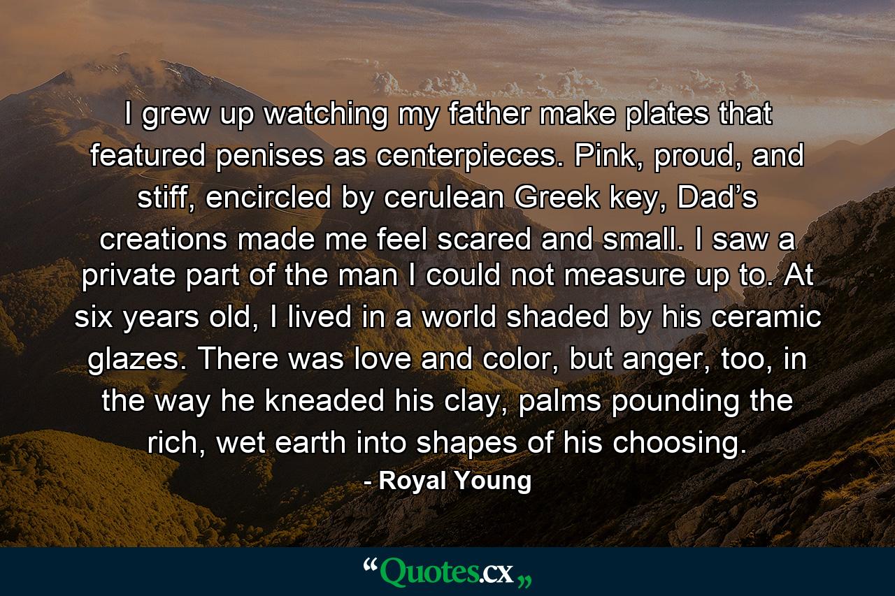 I grew up watching my father make plates that featured penises as centerpieces. Pink, proud, and stiff, encircled by cerulean Greek key, Dad’s creations made me feel scared and small. I saw a private part of the man I could not measure up to. At six years old, I lived in a world shaded by his ceramic glazes. There was love and color, but anger, too, in the way he kneaded his clay, palms pounding the rich, wet earth into shapes of his choosing. - Quote by Royal Young