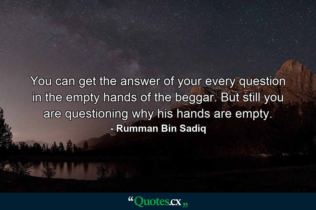 You can get the answer of your every question in the empty hands of the beggar. But still you are questioning why his hands are empty. - Quote by Rumman Bin Sadiq