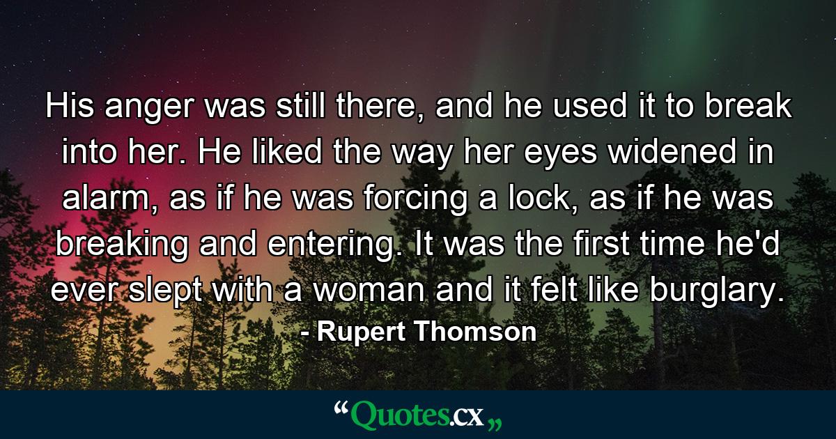 His anger was still there, and he used it to break into her. He liked the way her eyes widened in alarm, as if he was forcing a lock, as if he was breaking and entering. It was the first time he'd ever slept with a woman and it felt like burglary. - Quote by Rupert Thomson