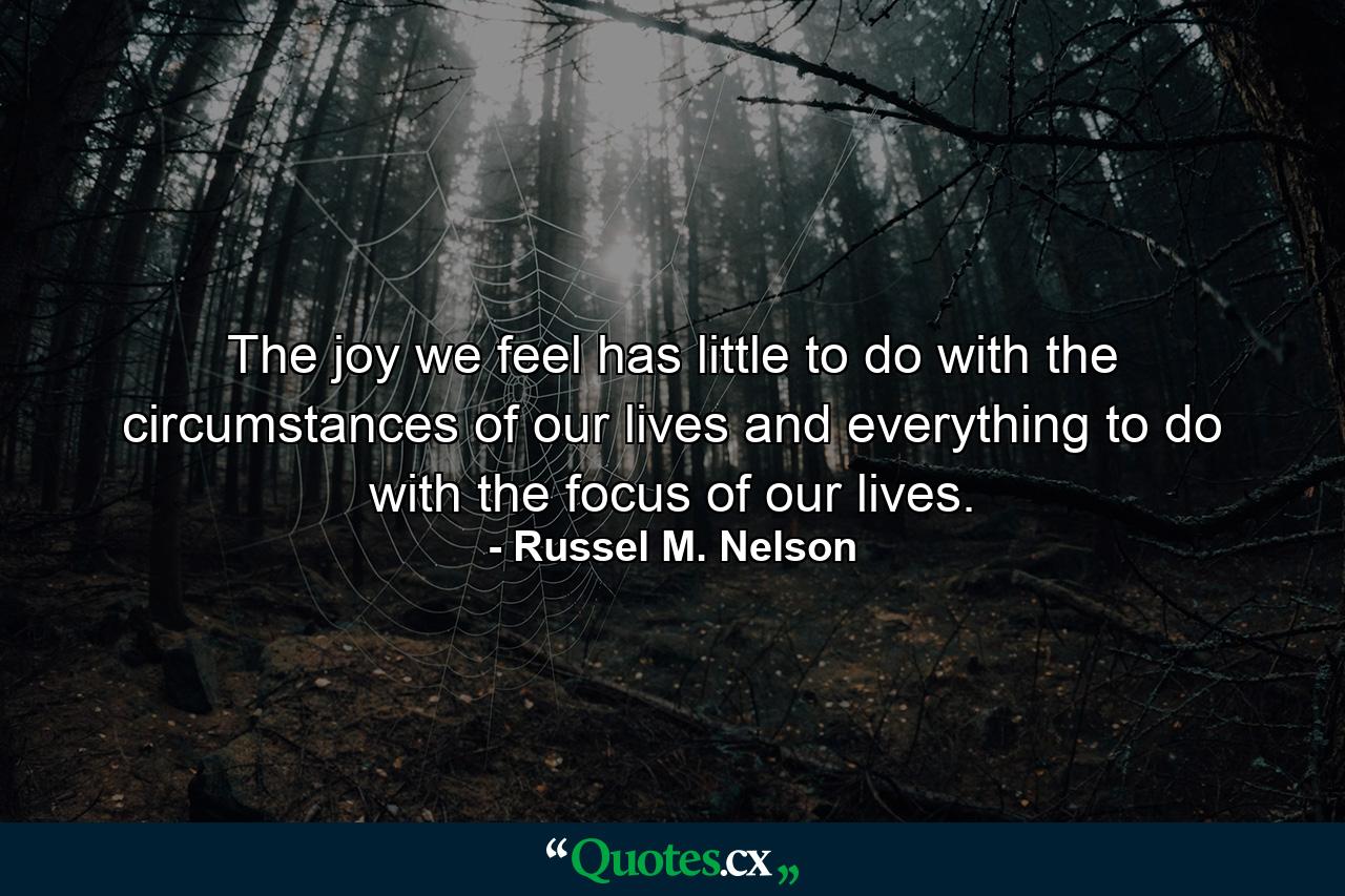 The joy we feel has little to do with the circumstances of our lives and everything to do with the focus of our lives. - Quote by Russel M. Nelson