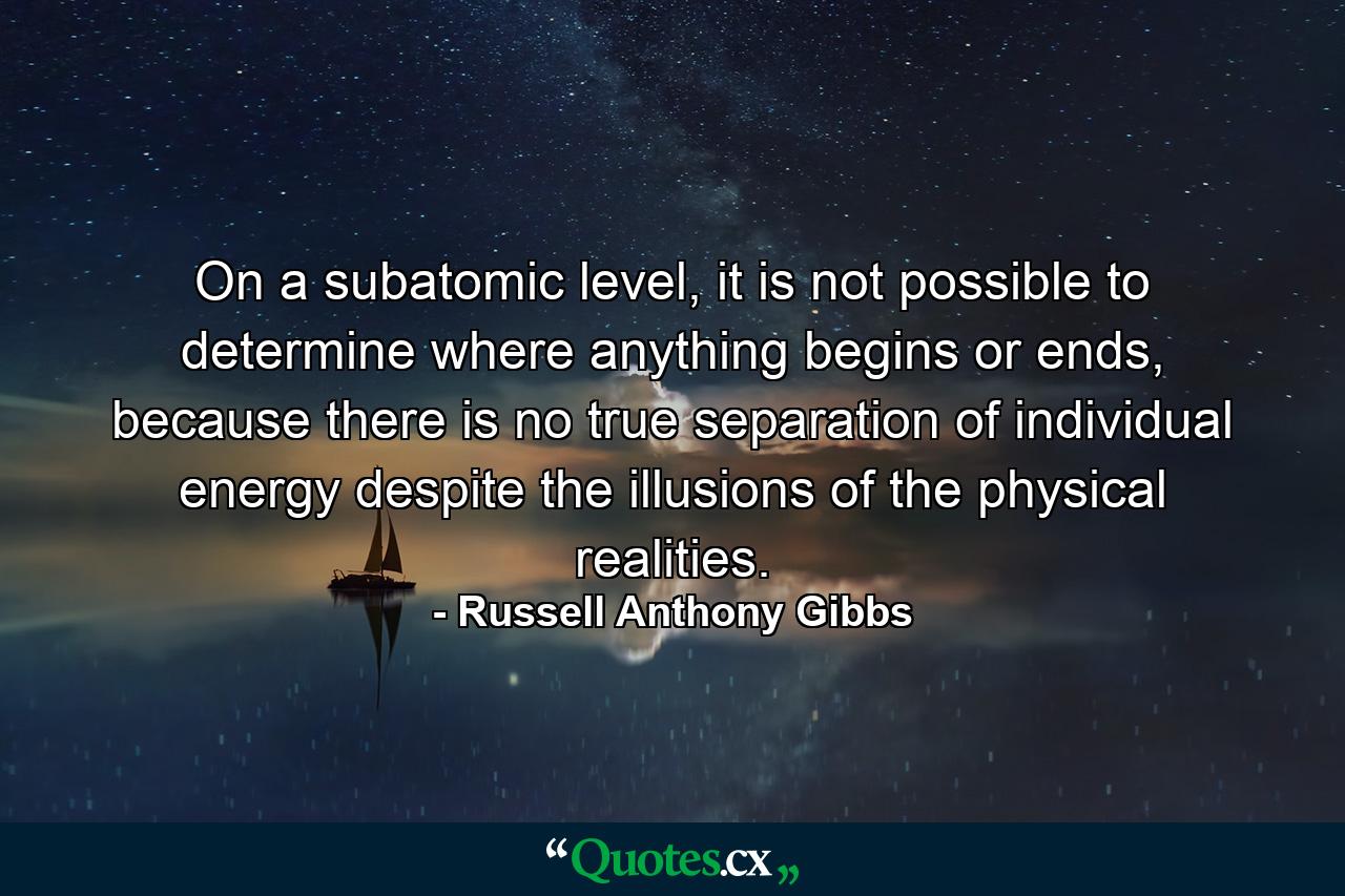 On a subatomic level, it is not possible to determine where anything begins or ends, because there is no true separation of individual energy despite the illusions of the physical realities. - Quote by Russell Anthony Gibbs