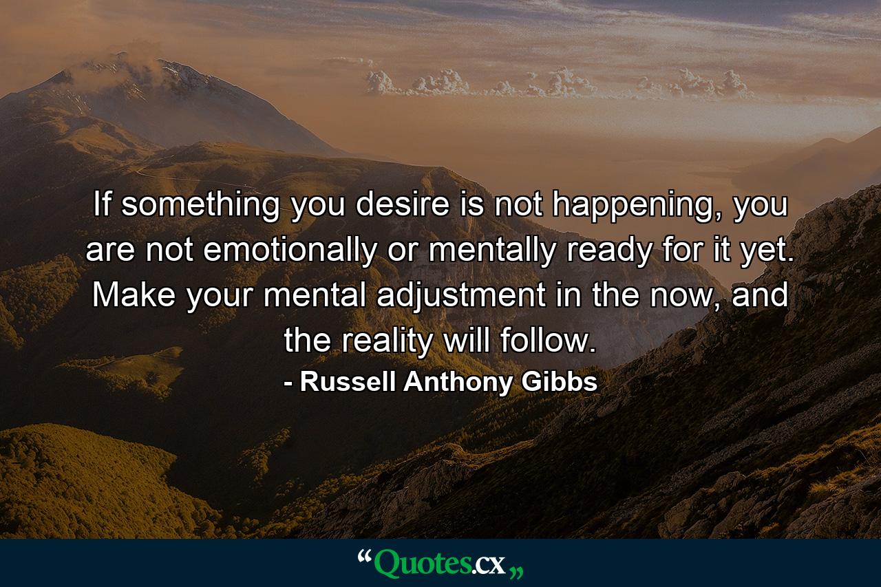 If something you desire is not happening, you are not emotionally or mentally ready for it yet. Make your mental adjustment in the now, and the reality will follow. - Quote by Russell Anthony Gibbs