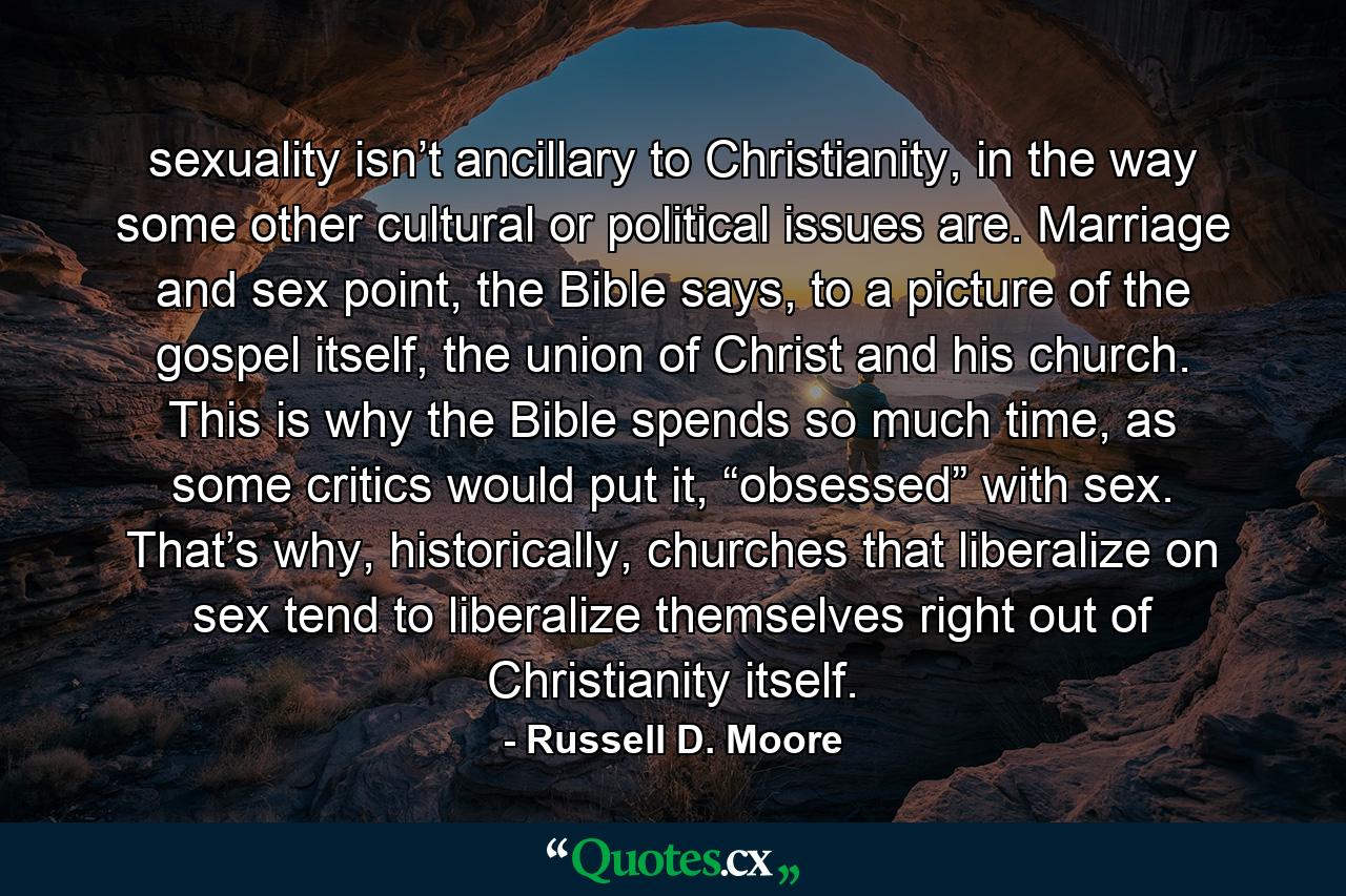 sexuality isn’t ancillary to Christianity, in the way some other cultural or political issues are. Marriage and sex point, the Bible says, to a picture of the gospel itself, the union of Christ and his church. This is why the Bible spends so much time, as some critics would put it, “obsessed” with sex. That’s why, historically, churches that liberalize on sex tend to liberalize themselves right out of Christianity itself. - Quote by Russell D. Moore