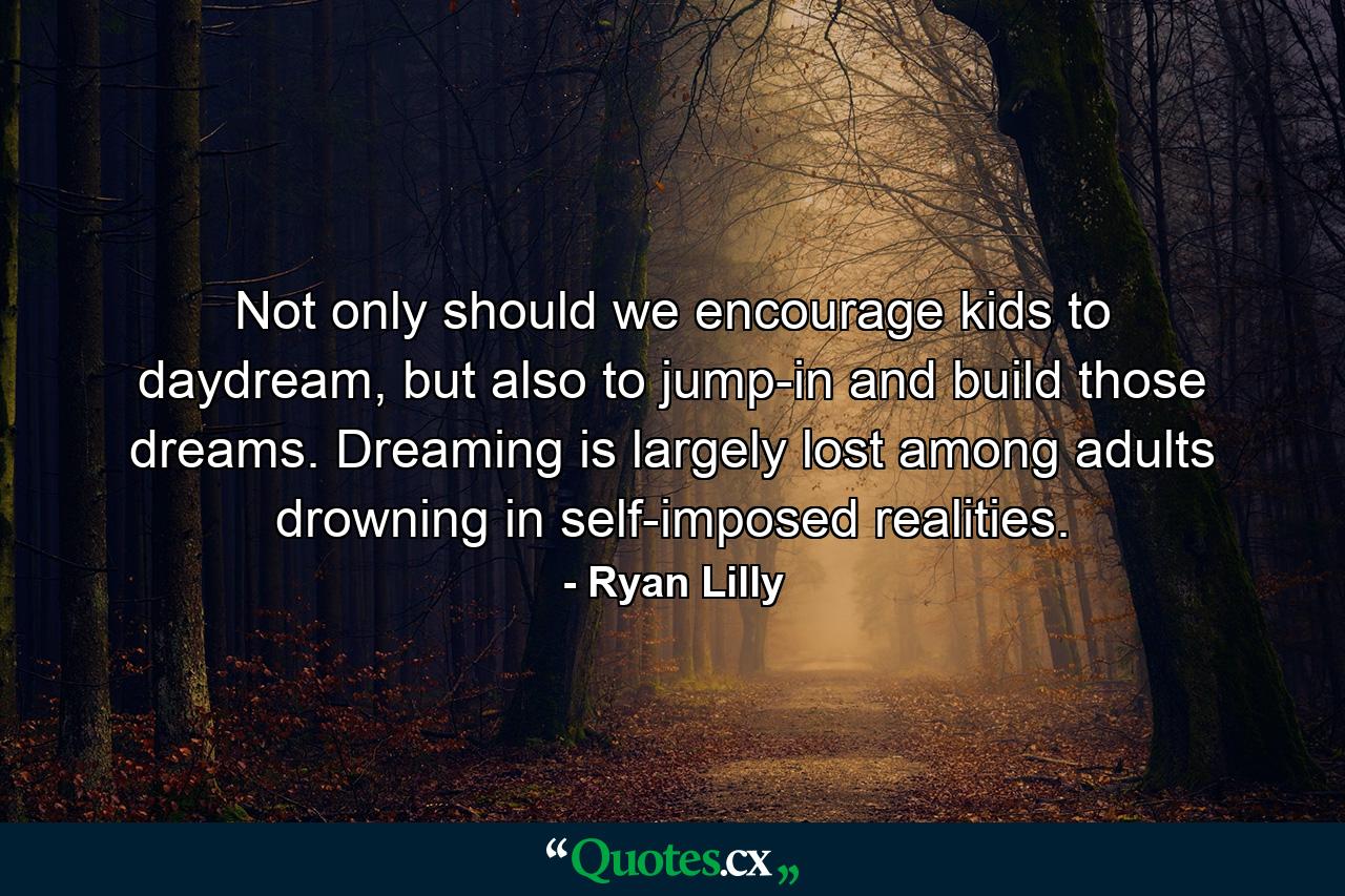 Not only should we encourage kids to daydream, but also to jump-in and build those dreams. Dreaming is largely lost among adults drowning in self-imposed realities. - Quote by Ryan Lilly