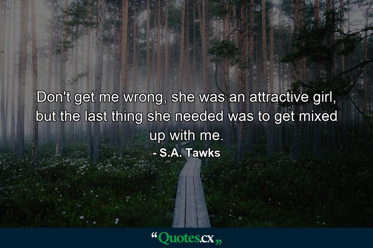 Don't get me wrong, she was an attractive girl, but the last thing she needed was to get mixed up with me. - Quote by S.A. Tawks