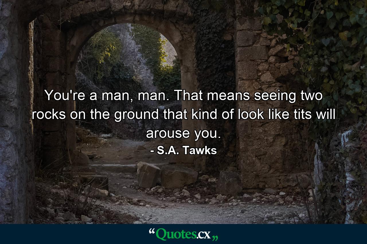 You're a man, man. That means seeing two rocks on the ground that kind of look like tits will arouse you. - Quote by S.A. Tawks