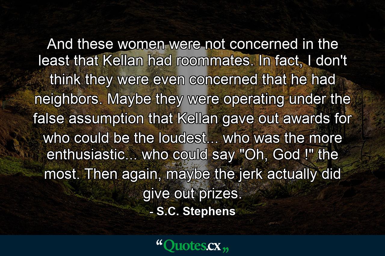 And these women were not concerned in the least that Kellan had roommates. In fact, I don't think they were even concerned that he had neighbors. Maybe they were operating under the false assumption that Kellan gave out awards for who could be the loudest... who was the more enthusiastic... who could say 