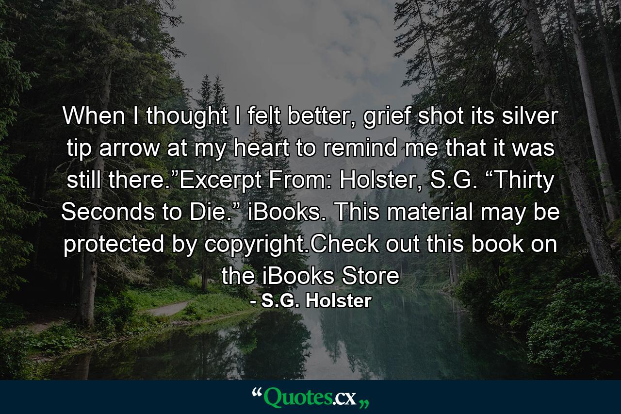 When I thought I felt better, grief shot its silver tip arrow at my heart to remind me that it was still there.”Excerpt From: Holster, S.G. “Thirty Seconds to Die.” iBooks. This material may be protected by copyright.Check out this book on the iBooks Store - Quote by S.G. Holster