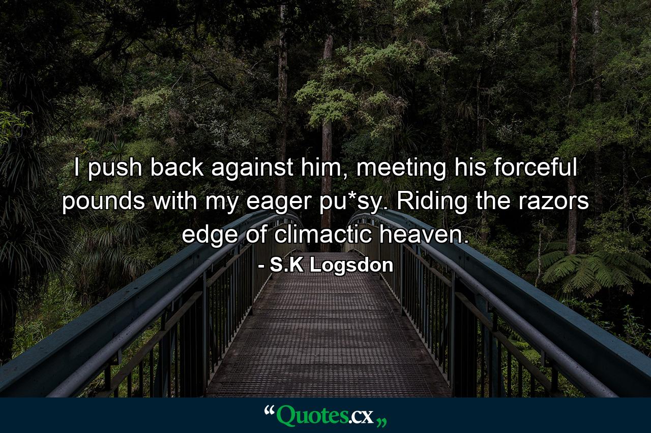 I push back against him, meeting his forceful pounds with my eager pu*sy. Riding the razors edge of climactic heaven. - Quote by S.K Logsdon