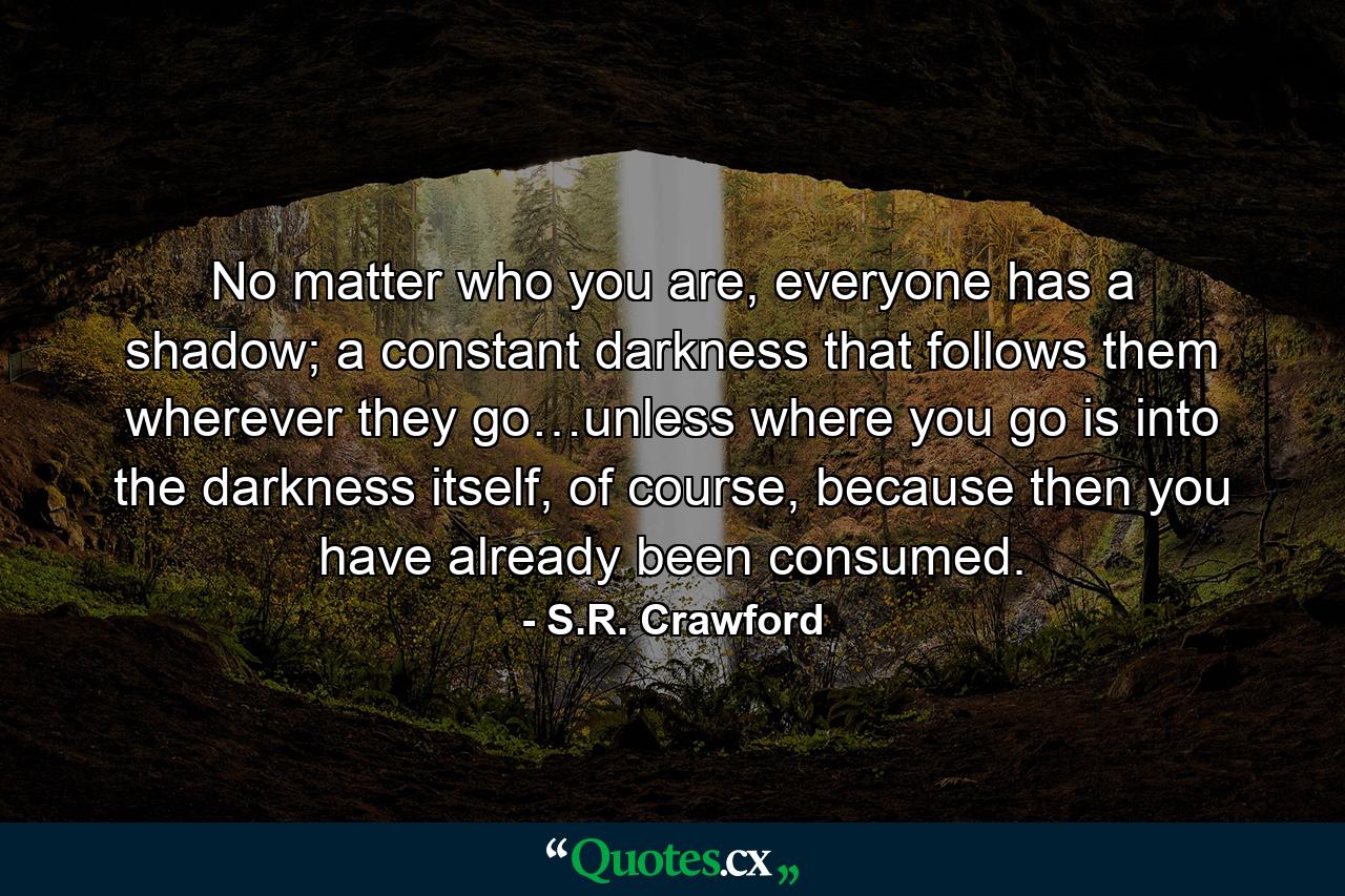 No matter who you are, everyone has a shadow; a constant darkness that follows them wherever they go…unless where you go is into the darkness itself, of course, because then you have already been consumed. - Quote by S.R. Crawford