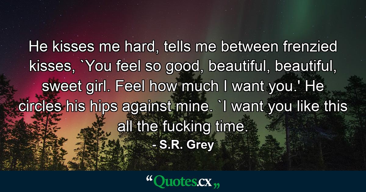 He kisses me hard, tells me between frenzied kisses, `You feel so good, beautiful, beautiful, sweet girl. Feel how much I want you.' He circles his hips against mine. `I want you like this all the fucking time. - Quote by S.R. Grey