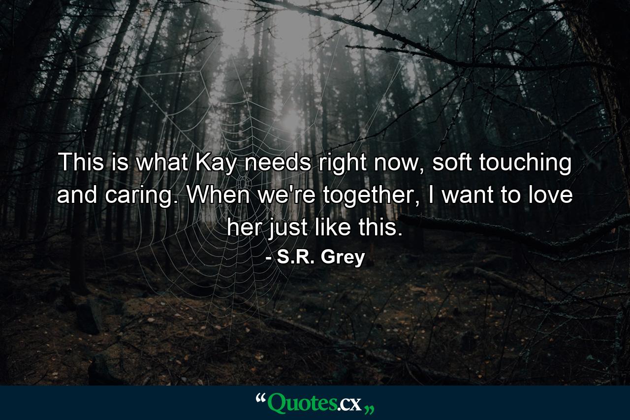 This is what Kay needs right now, soft touching and caring. When we're together, I want to love her just like this. - Quote by S.R. Grey