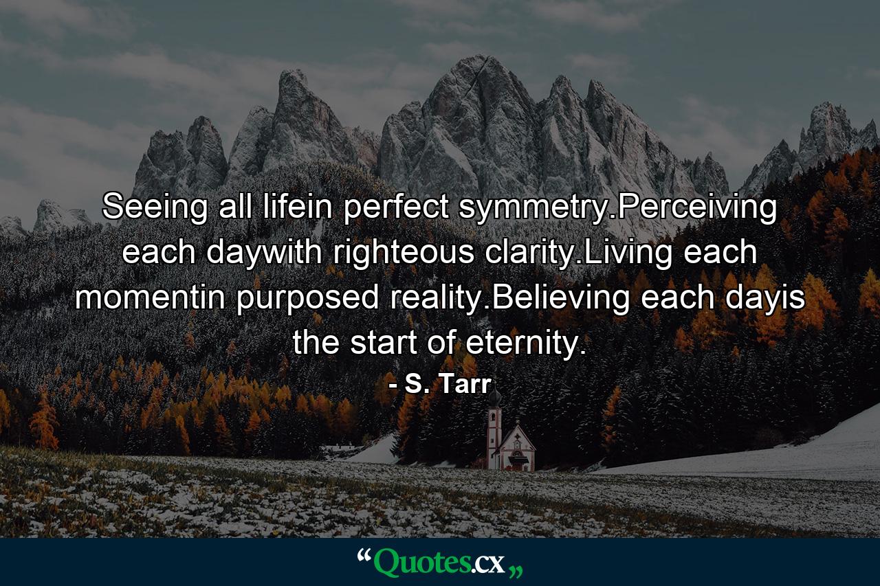 Seeing all lifein perfect symmetry.Perceiving each daywith righteous clarity.Living each momentin purposed reality.Believing each dayis the start of eternity. - Quote by S. Tarr