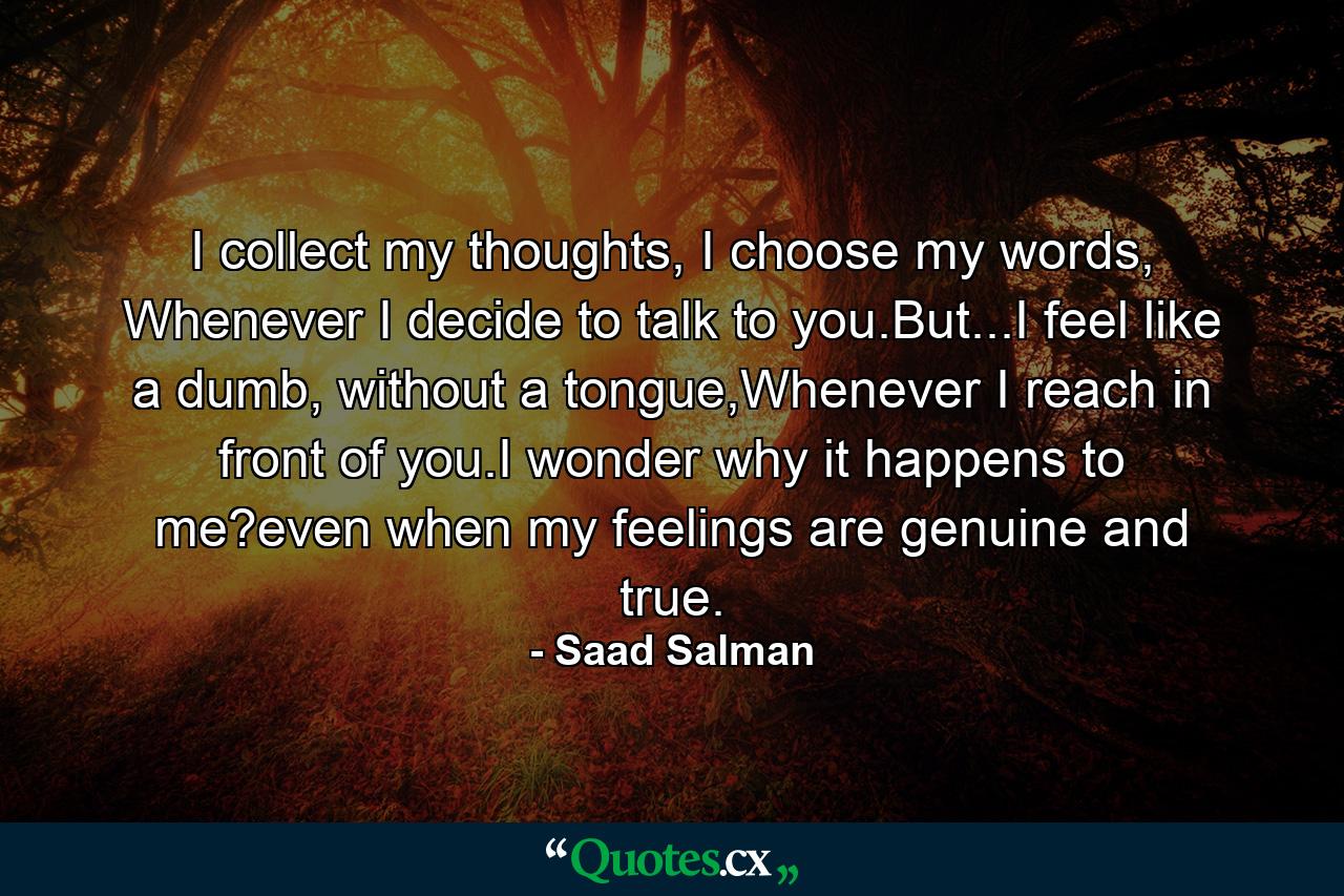 I collect my thoughts, I choose my words, Whenever I decide to talk to you.But...I feel like a dumb, without a tongue,Whenever I reach in front of you.I wonder why it happens to me?even when my feelings are genuine and true. - Quote by Saad Salman