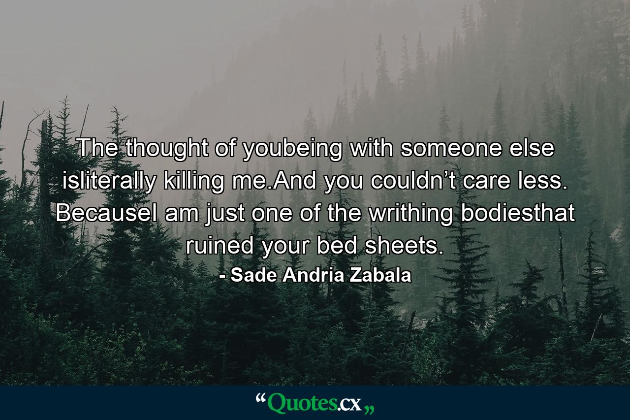 The thought of youbeing with someone else isliterally killing me.And you couldn’t care less. BecauseI am just one of the writhing bodiesthat ruined your bed sheets. - Quote by Sade Andria Zabala