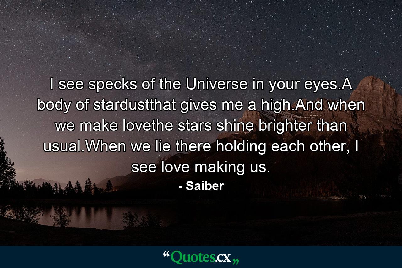 I see specks of the Universe in your eyes.A body of stardustthat gives me a high.And when we make lovethe stars shine brighter than usual.When we lie there holding each other, I see love making us. - Quote by Saiber