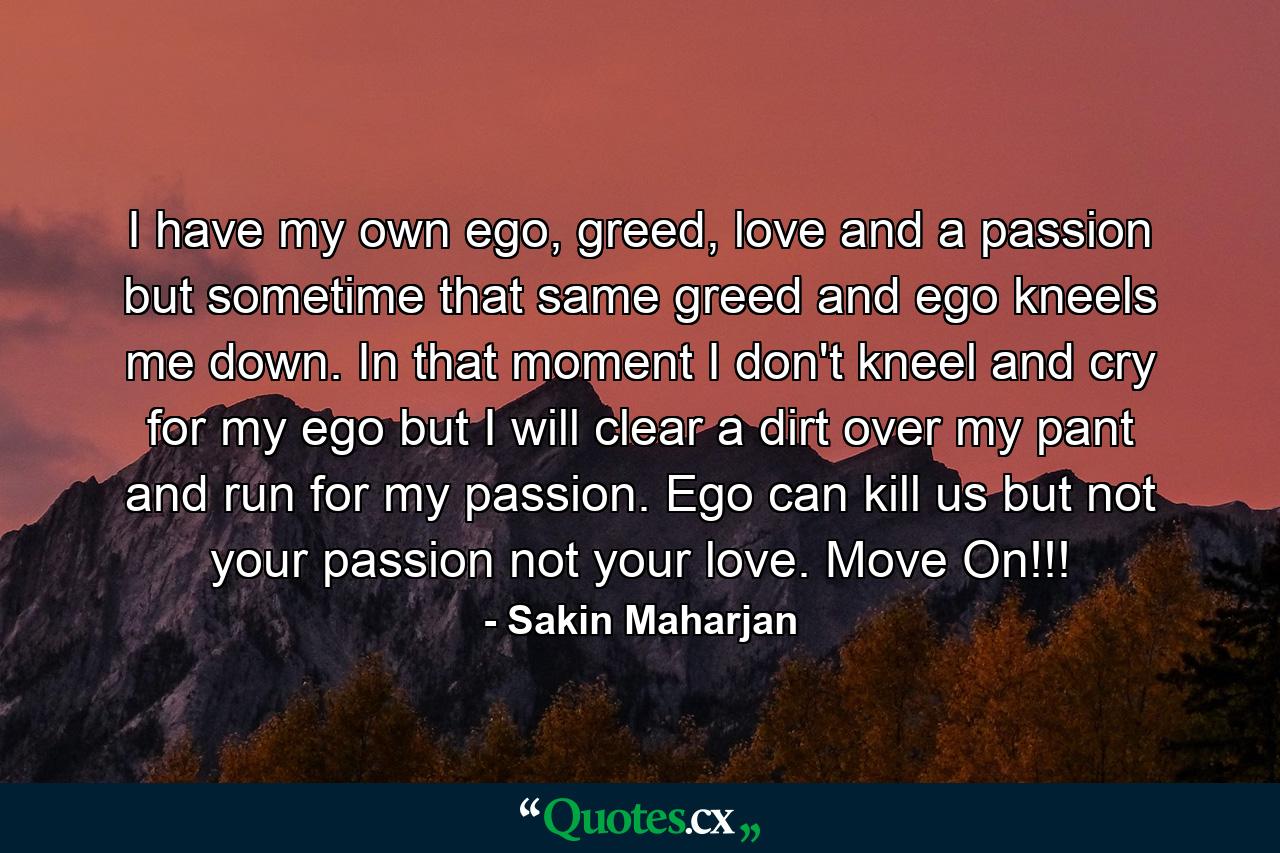 I have my own ego, greed, love and a passion but sometime that same greed and ego kneels me down. In that moment I don't kneel and cry for my ego but I will clear a dirt over my pant and run for my passion. Ego can kill us but not your passion not your love. Move On!!! - Quote by Sakin Maharjan