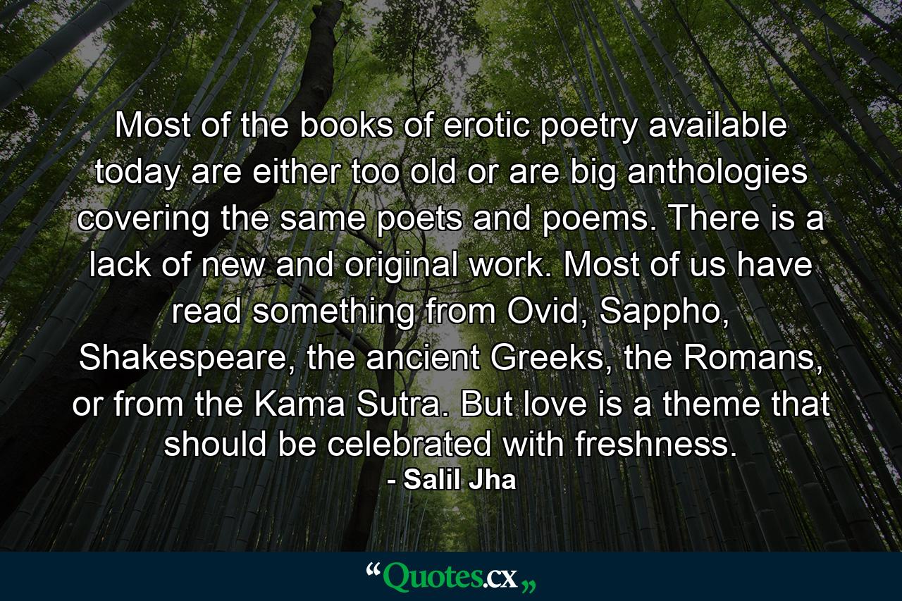 Most of the books of erotic poetry available today are either too old or are big anthologies covering the same poets and poems. There is a lack of new and original work. Most of us have read something from Ovid, Sappho, Shakespeare, the ancient Greeks, the Romans, or from the Kama Sutra. But love is a theme that should be celebrated with freshness. - Quote by Salil Jha