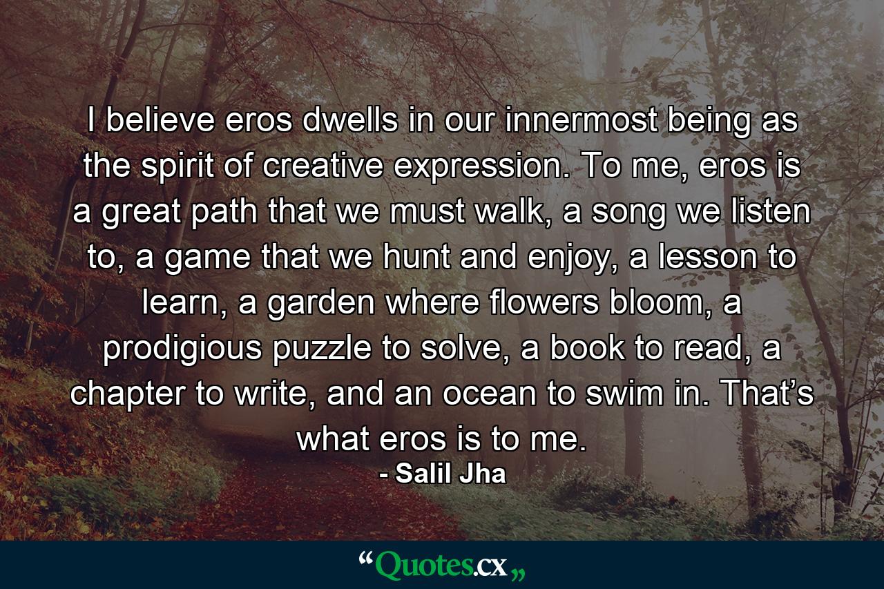 I believe eros dwells in our innermost being as the spirit of creative expression. To me, eros is a great path that we must walk, a song we listen to, a game that we hunt and enjoy, a lesson to learn, a garden where flowers bloom, a prodigious puzzle to solve, a book to read, a chapter to write, and an ocean to swim in. That’s what eros is to me. - Quote by Salil Jha