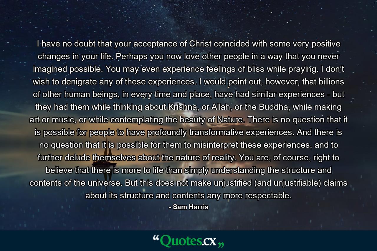 I have no doubt that your acceptance of Christ coincided with some very positive changes in your life. Perhaps you now love other people in a way that you never imagined possible. You may even experience feelings of bliss while praying. I don’t wish to denigrate any of these experiences. I would point out, however, that billions of other human beings, in every time and place, have had similar experiences - but they had them while thinking about Krishna, or Allah, or the Buddha, while making art or music, or while contemplating the beauty of Nature. There is no question that it is possible for people to have profoundly transformative experiences. And there is no question that it is possible for them to misinterpret these experiences, and to further delude themselves about the nature of reality. You are, of course, right to believe that there is more to life than simply understanding the structure and contents of the universe. But this does not make unjustified (and unjustifiable) claims about its structure and contents any more respectable. - Quote by Sam Harris