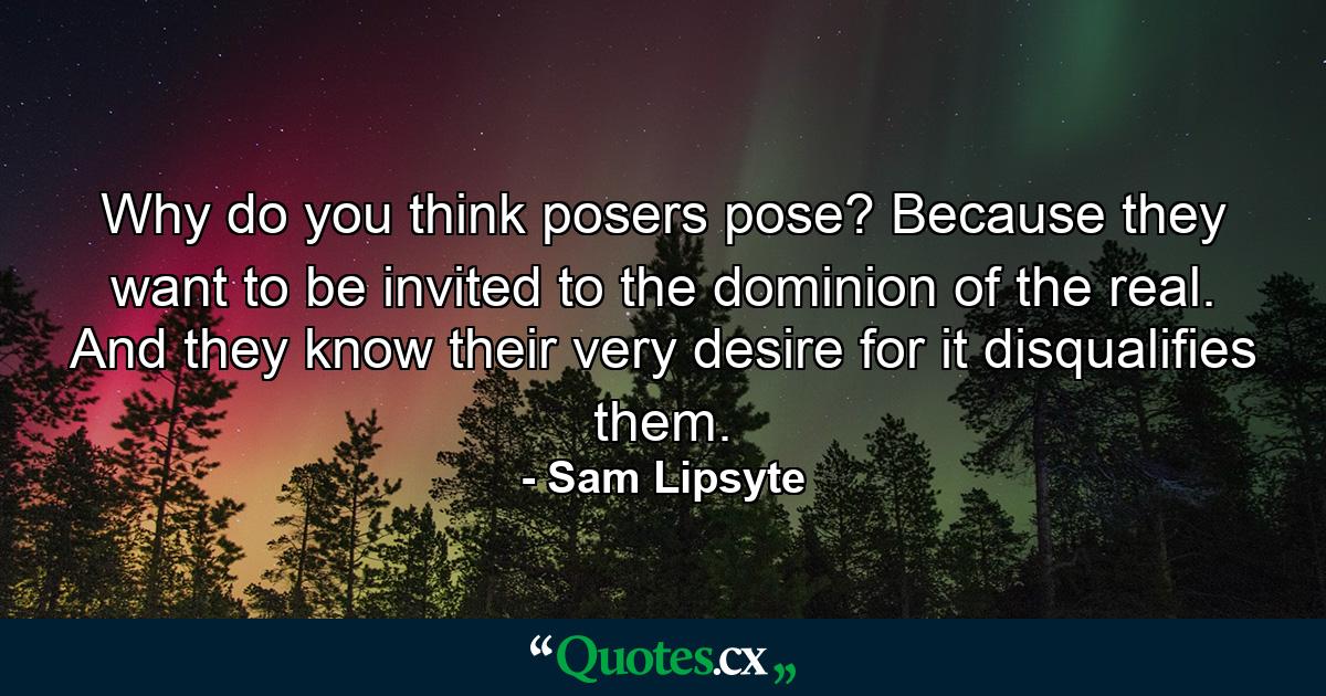 Why do you think posers pose? Because they want to be invited to the dominion of the real. And they know their very desire for it disqualifies them. - Quote by Sam Lipsyte