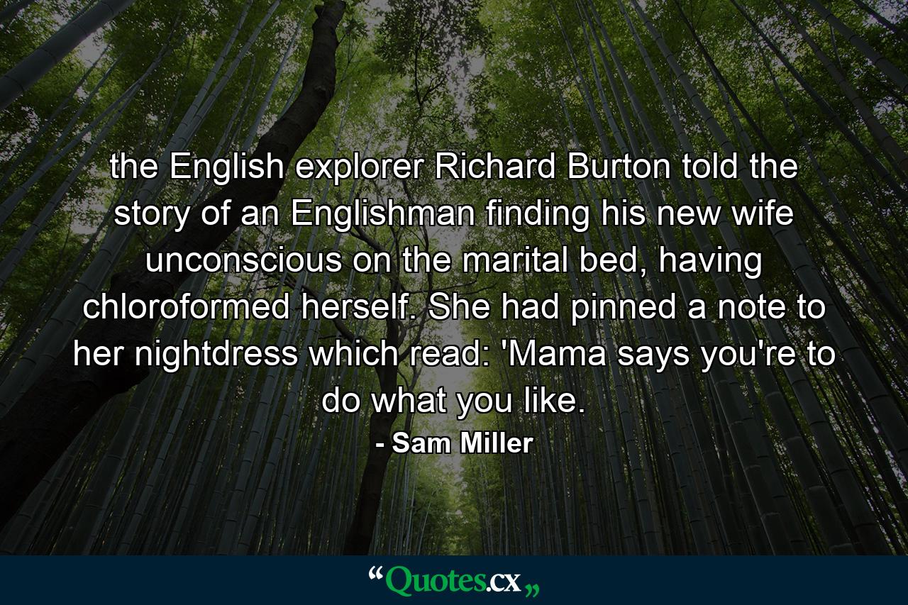 the English explorer Richard Burton told the story of an Englishman finding his new wife unconscious on the marital bed, having chloroformed herself. She had pinned a note to her nightdress which read: 'Mama says you're to do what you like. - Quote by Sam Miller