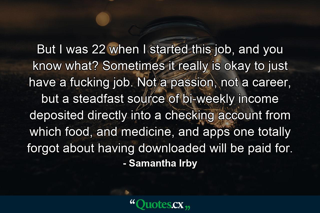 But I was 22 when I started this job, and you know what? Sometimes it really is okay to just have a fucking job. Not a passion, not a career, but a steadfast source of bi-weekly income deposited directly into a checking account from which food, and medicine, and apps one totally forgot about having downloaded will be paid for. - Quote by Samantha Irby