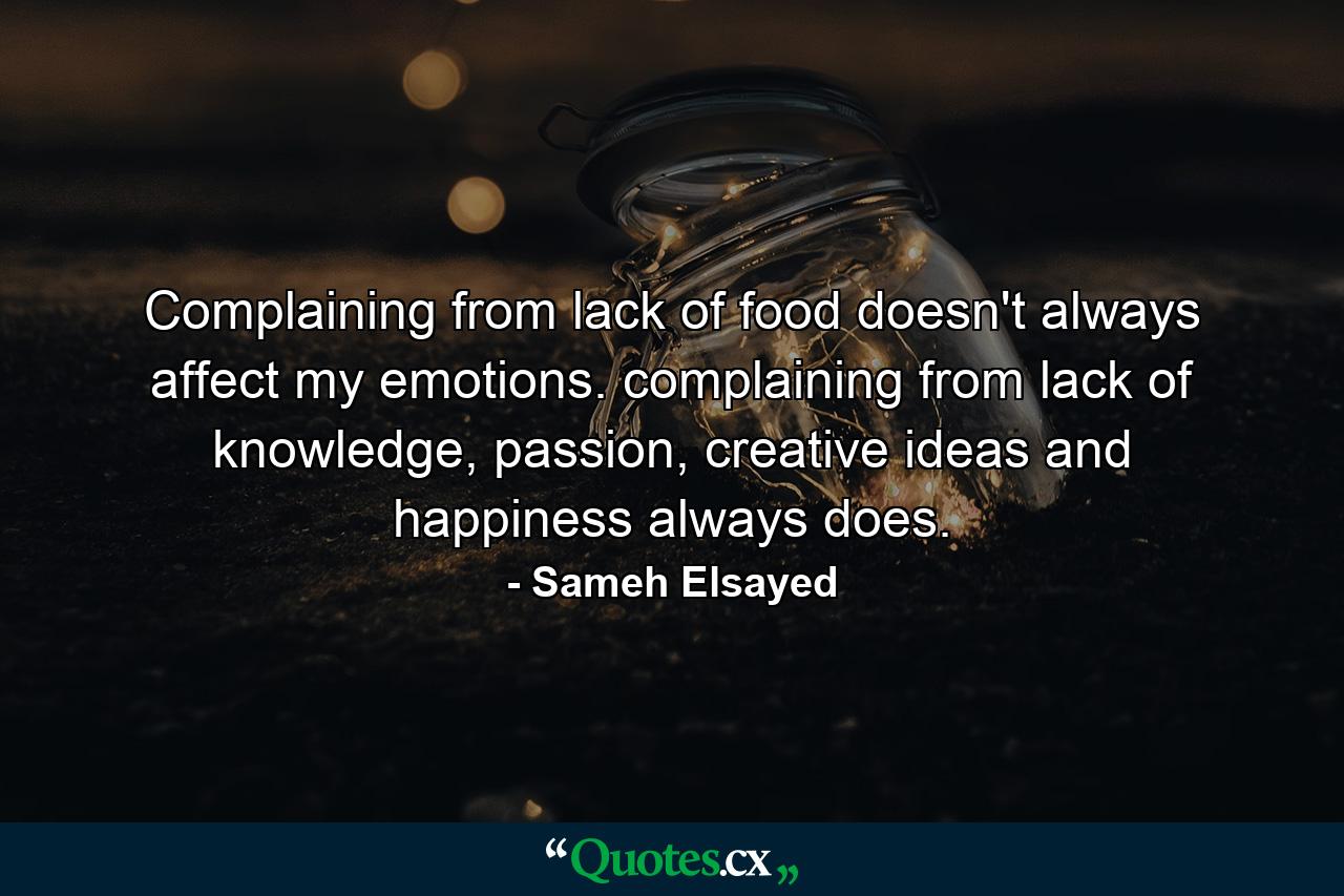 Complaining from lack of food doesn't always affect my emotions. complaining from lack of knowledge, passion, creative ideas and happiness always does. - Quote by Sameh Elsayed