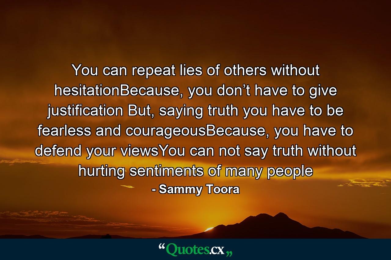 You can repeat lies of others without hesitationBecause, you don’t have to give justification But, saying truth you have to be fearless and courageousBecause, you have to defend your viewsYou can not say truth without hurting sentiments of many people - Quote by Sammy Toora