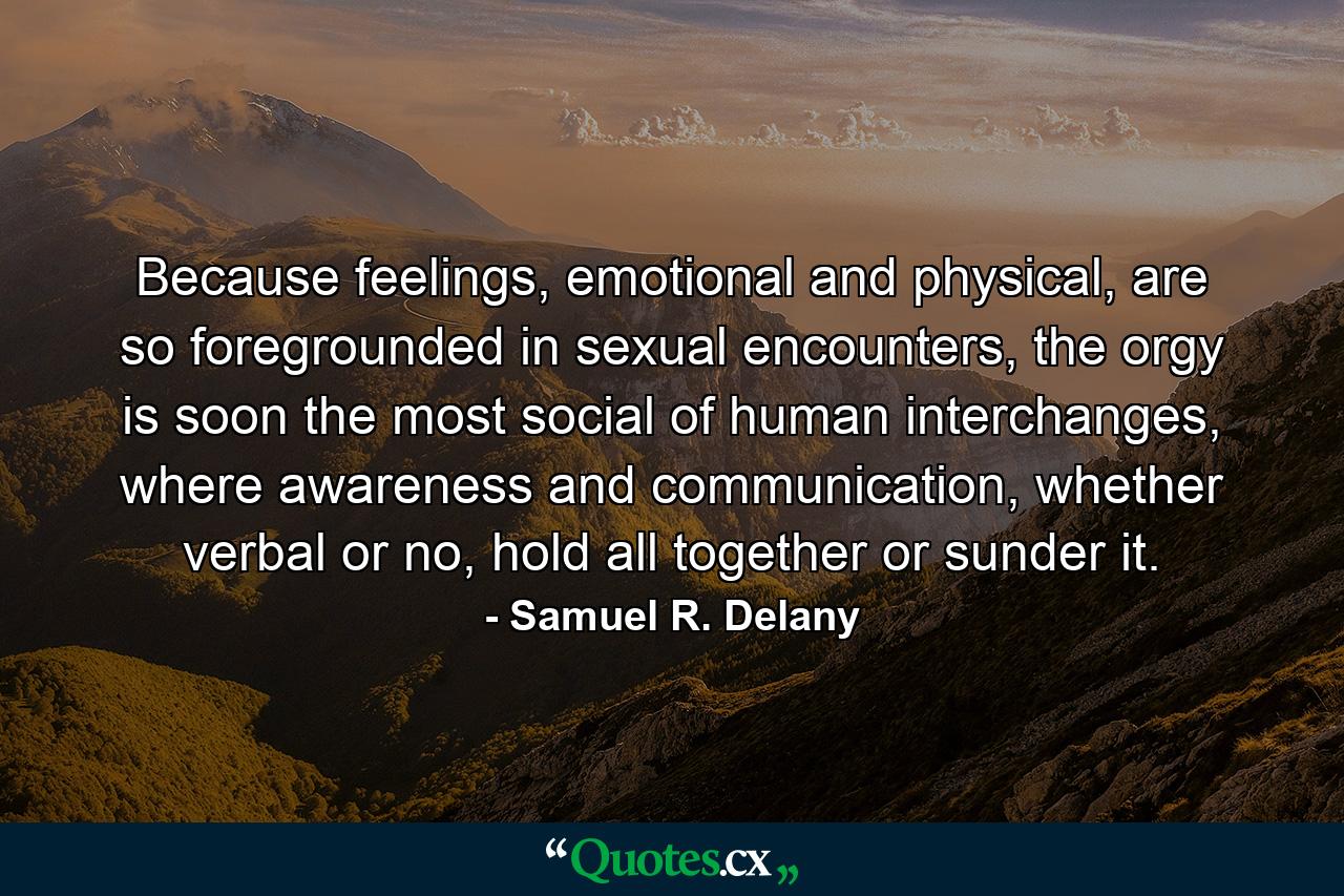 Because feelings, emotional and physical, are so foregrounded in sexual encounters, the orgy is soon the most social of human interchanges, where awareness and communication, whether verbal or no, hold all together or sunder it. - Quote by Samuel R. Delany