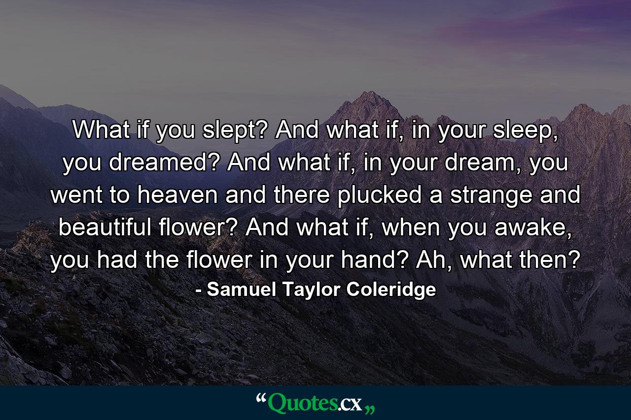 What if you slept? And what if, in your sleep, you dreamed? And what if, in your dream, you went to heaven and there plucked a strange and beautiful flower? And what if, when you awake, you had the flower in your hand? Ah, what then? - Quote by Samuel Taylor Coleridge