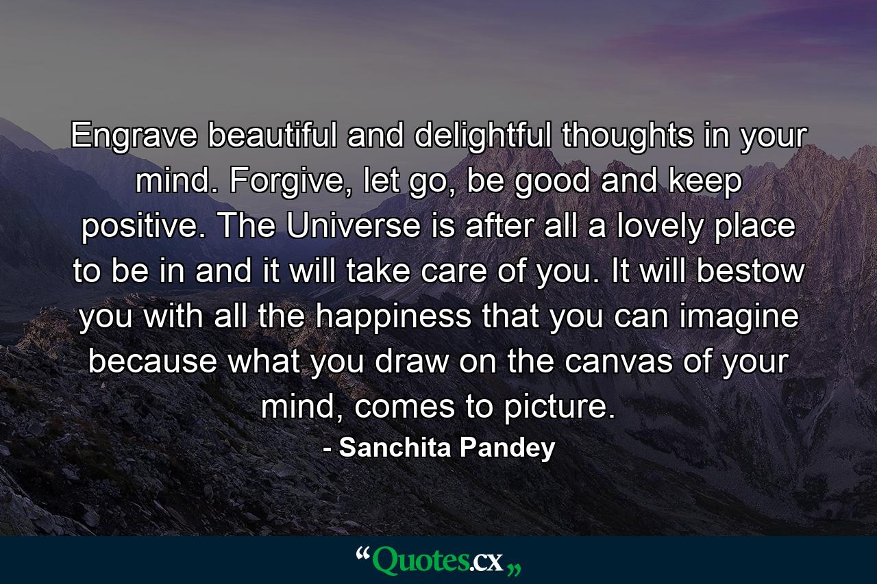 Engrave beautiful and delightful thoughts in your mind. Forgive, let go, be good and keep positive. The Universe is after all a lovely place to be in and it will take care of you. It will bestow you with all the happiness that you can imagine because what you draw on the canvas of your mind, comes to picture. - Quote by Sanchita Pandey