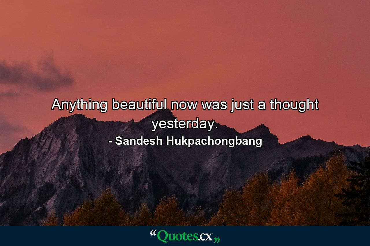 Anything beautiful now was just a thought yesterday. - Quote by Sandesh Hukpachongbang