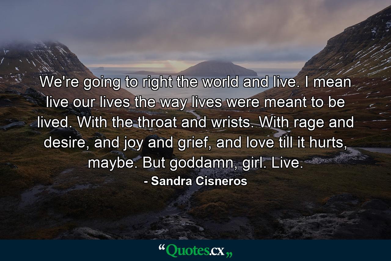 We're going to right the world and live. I mean live our lives the way lives were meant to be lived. With the throat and wrists. With rage and desire, and joy and grief, and love till it hurts, maybe. But goddamn, girl. Live. - Quote by Sandra Cisneros