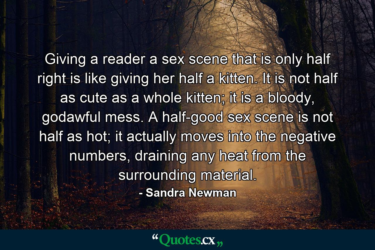 Giving a reader a sex scene that is only half right is like giving her half a kitten. It is not half as cute as a whole kitten; it is a bloody, godawful mess. A half-good sex scene is not half as hot; it actually moves into the negative numbers, draining any heat from the surrounding material. - Quote by Sandra Newman