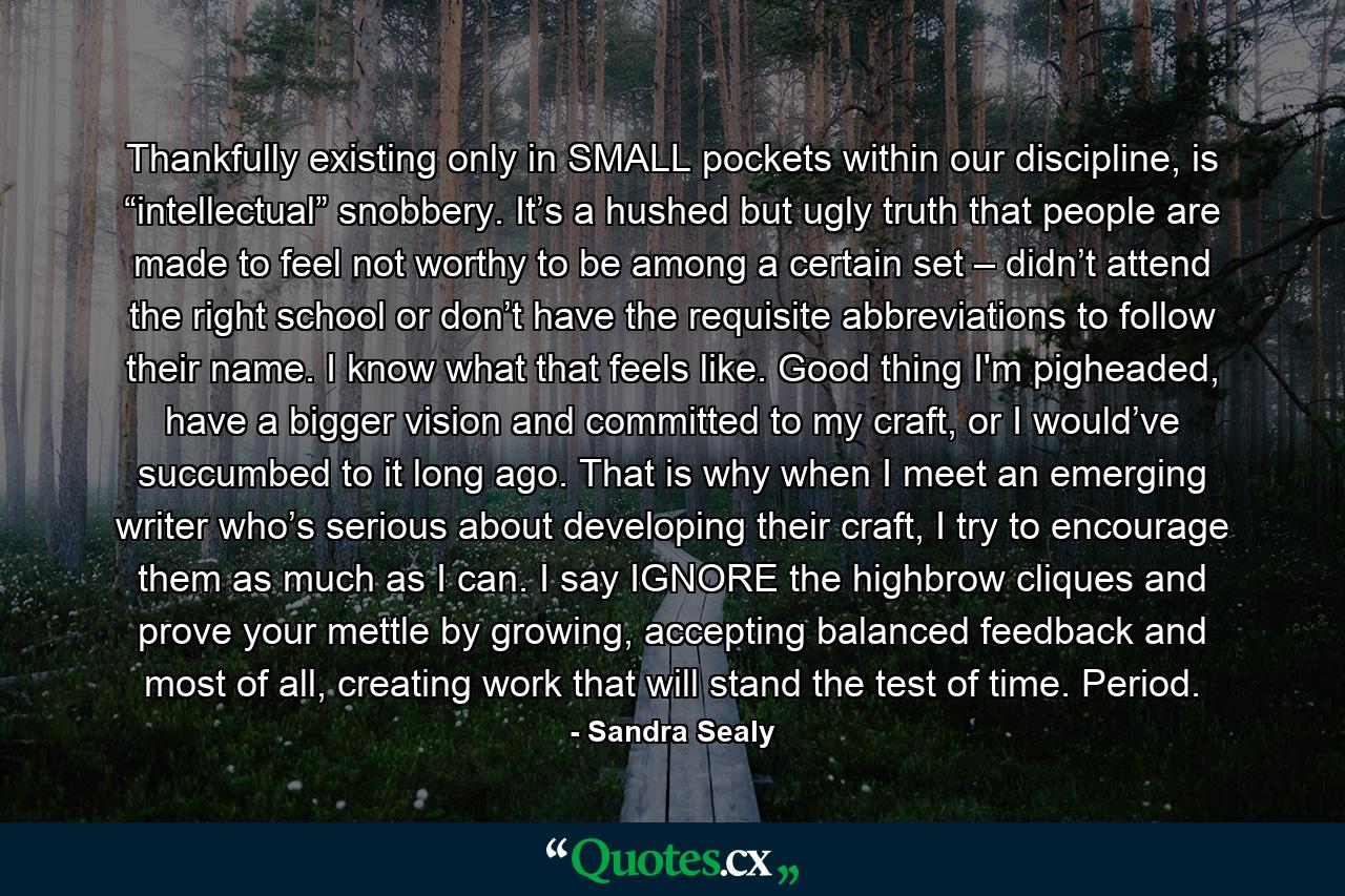 Thankfully existing only in SMALL pockets within our discipline, is “intellectual” snobbery. It’s a hushed but ugly truth that people are made to feel not worthy to be among a certain set – didn’t attend the right school or don’t have the requisite abbreviations to follow their name. I know what that feels like. Good thing I'm pigheaded, have a bigger vision and committed to my craft, or I would’ve succumbed to it long ago. That is why when I meet an emerging writer who’s serious about developing their craft, I try to encourage them as much as I can. I say IGNORE the highbrow cliques and prove your mettle by growing, accepting balanced feedback and most of all, creating work that will stand the test of time. Period. - Quote by Sandra Sealy