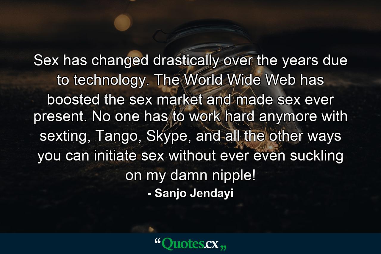 Sex has changed drastically over the years due to technology. The World Wide Web has boosted the sex market and made sex ever present. No one has to work hard anymore with sexting, Tango, Skype, and all the other ways you can initiate sex without ever even suckling on my damn nipple! - Quote by Sanjo Jendayi