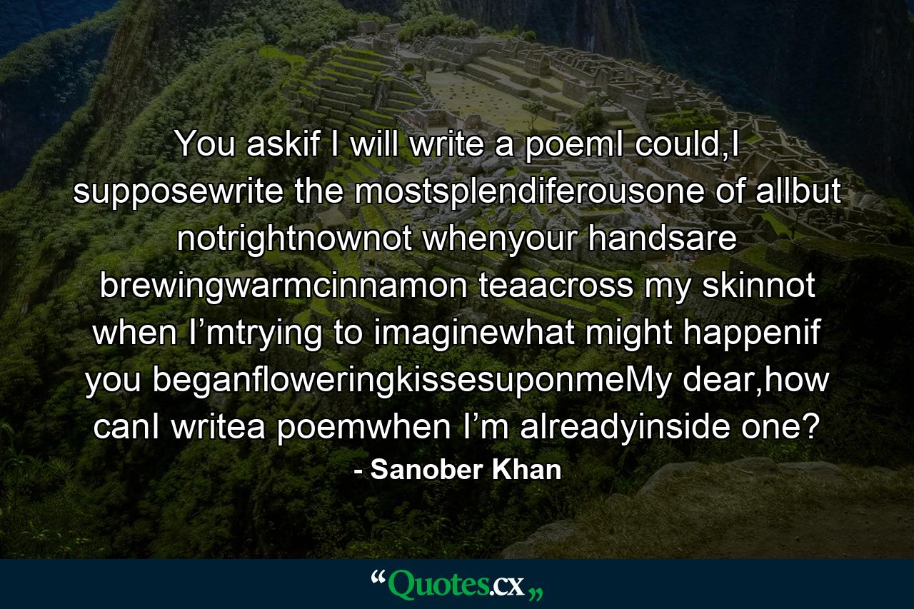 You askif I will write a poemI could,I supposewrite the mostsplendiferousone of allbut notrightnownot whenyour handsare brewingwarmcinnamon teaacross my skinnot when I’mtrying to imaginewhat might happenif you beganfloweringkissesuponmeMy dear,how canI writea poemwhen I’m alreadyinside one? - Quote by Sanober Khan