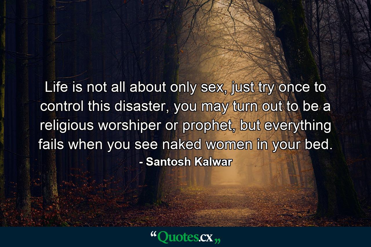 Life is not all about only sex, just try once to control this disaster, you may turn out to be a religious worshiper or prophet, but everything fails when you see naked women in your bed. - Quote by Santosh Kalwar