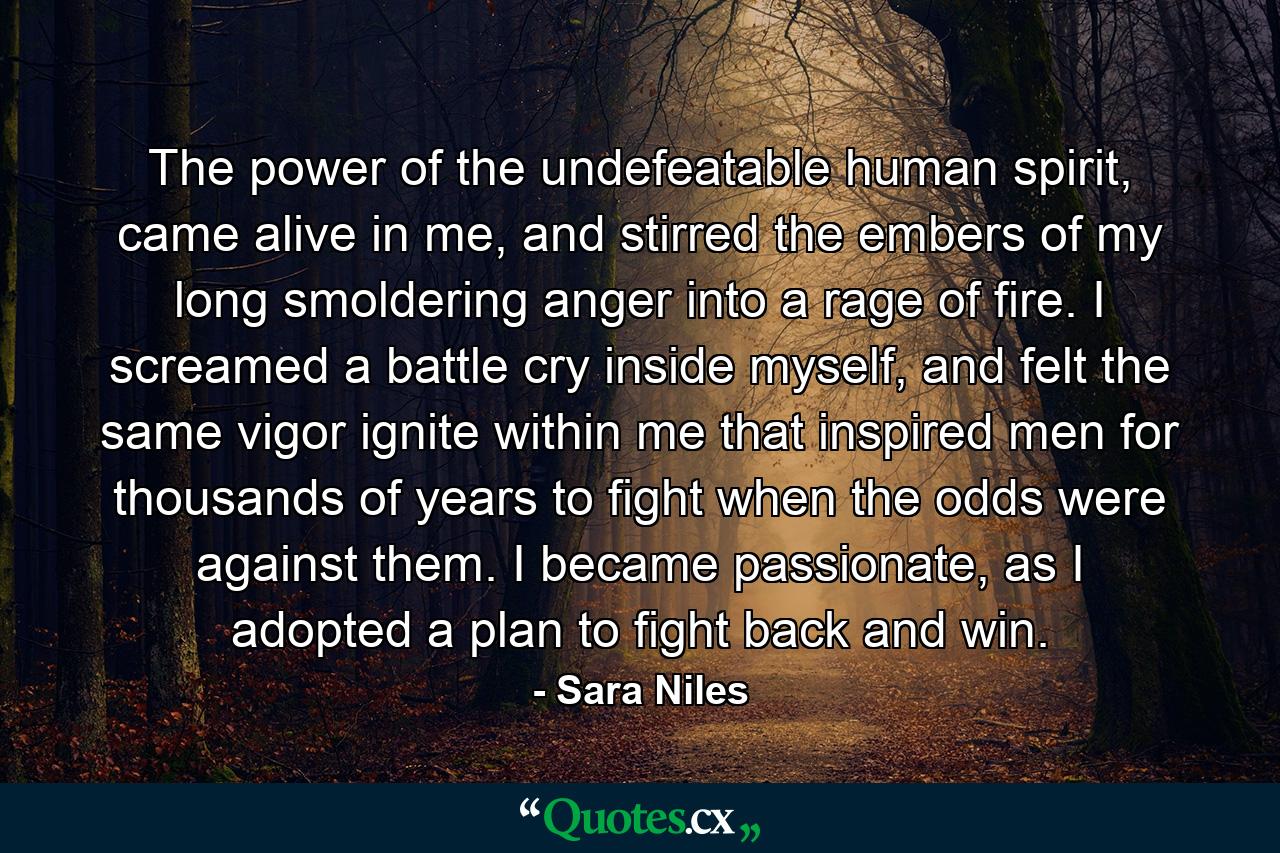 The power of the undefeatable human spirit, came alive in me, and stirred the embers of my long smoldering anger into a rage of fire. I screamed a battle cry inside myself, and felt the same vigor ignite within me that inspired men for thousands of years to fight when the odds were against them. I became passionate, as I adopted a plan to fight back and win. - Quote by Sara Niles