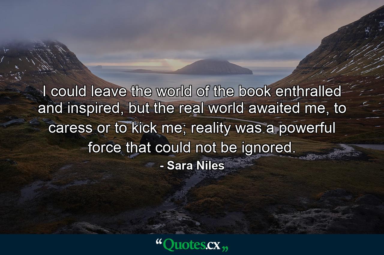 I could leave the world of the book enthralled and inspired, but the real world awaited me, to caress or to kick me; reality was a powerful force that could not be ignored. - Quote by Sara Niles