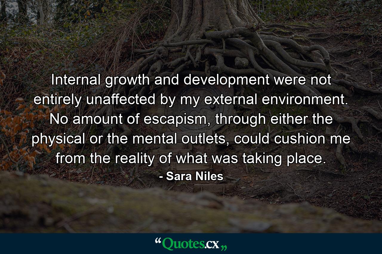 Internal growth and development were not entirely unaffected by my external environment. No amount of escapism, through either the physical or the mental outlets, could cushion me from the reality of what was taking place. - Quote by Sara Niles