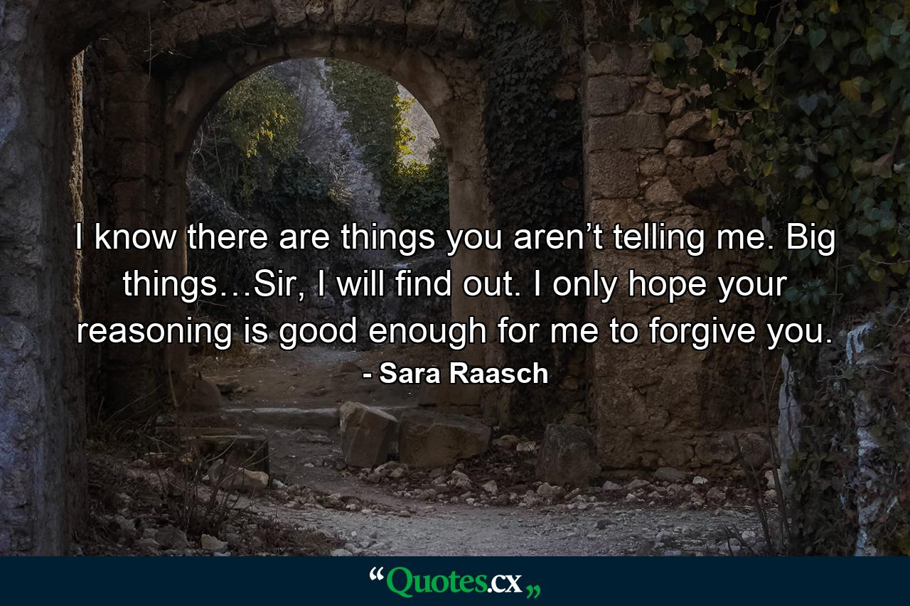 I know there are things you aren’t telling me. Big things…Sir, I will find out. I only hope your reasoning is good enough for me to forgive you. - Quote by Sara Raasch