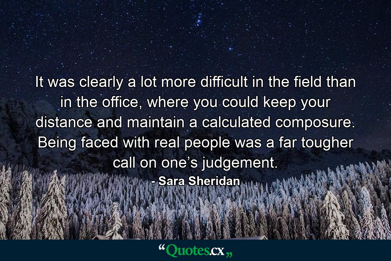 It was clearly a lot more difficult in the field than in the office, where you could keep your distance and maintain a calculated composure. Being faced with real people was a far tougher call on one’s judgement. - Quote by Sara Sheridan