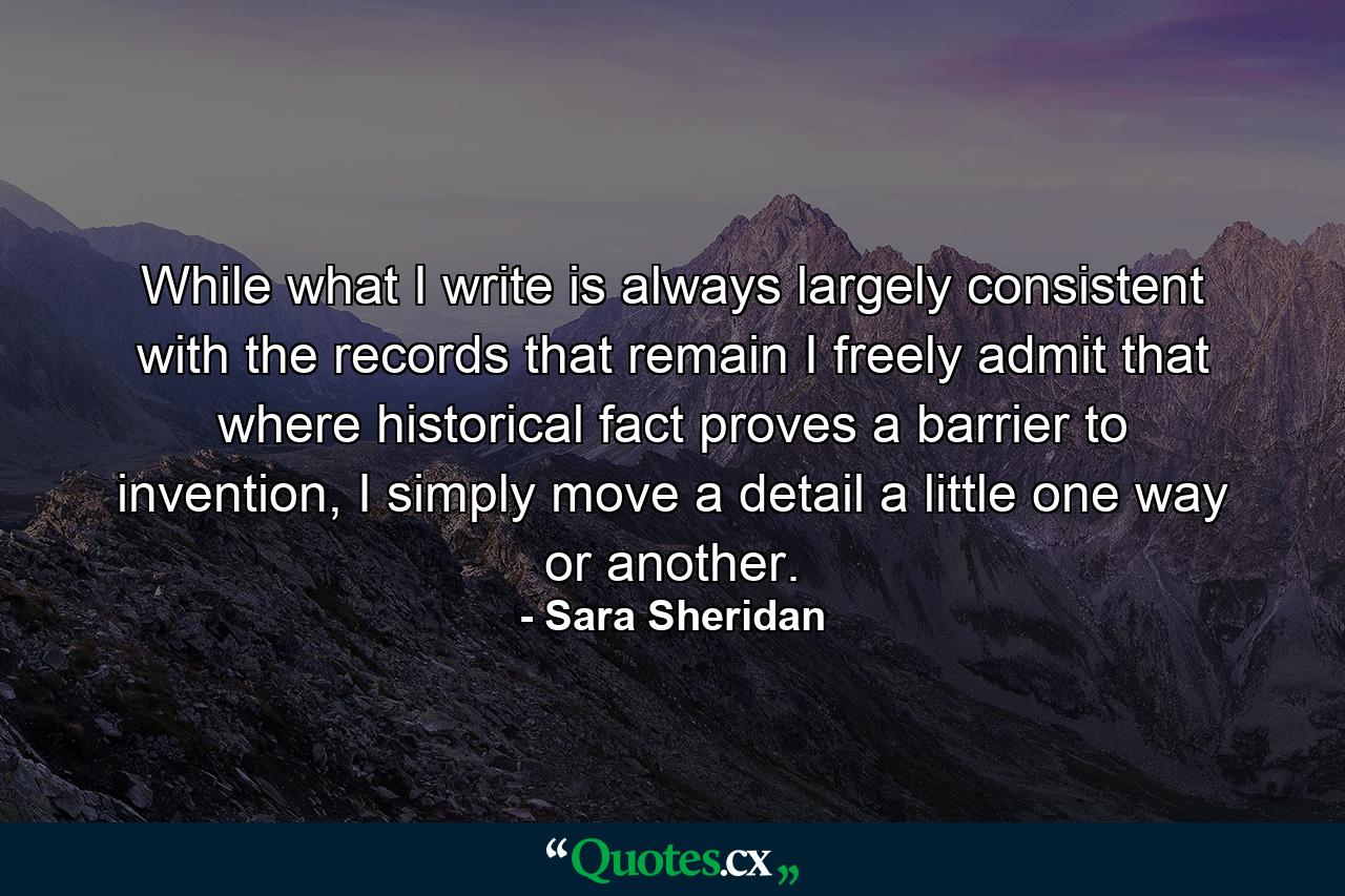 While what I write is always largely consistent with the records that remain I freely admit that where historical fact proves a barrier to invention, I simply move a detail a little one way or another. - Quote by Sara Sheridan