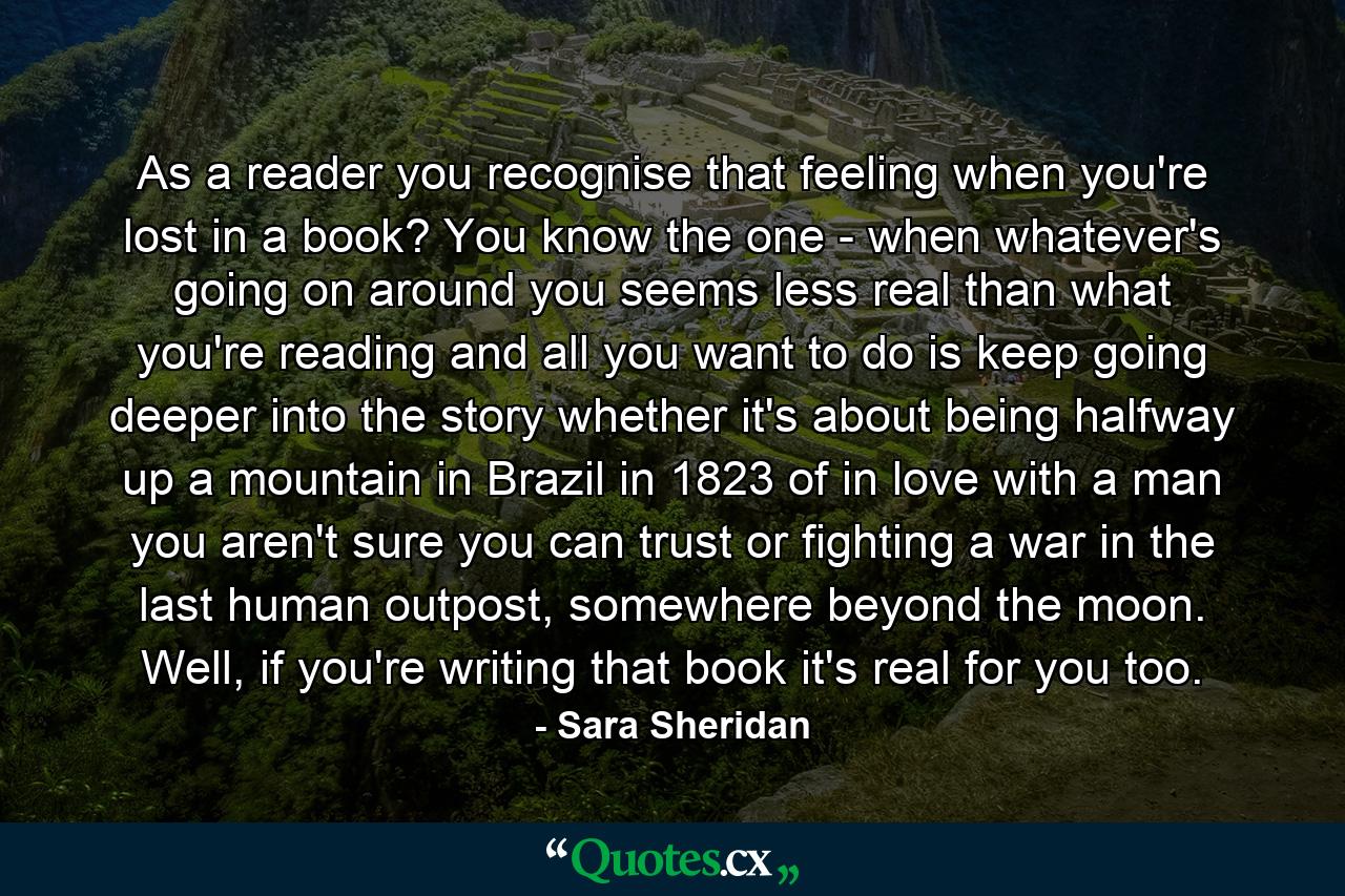 As a reader you recognise that feeling when you're lost in a book? You know the one - when whatever's going on around you seems less real than what you're reading and all you want to do is keep going deeper into the story whether it's about being halfway up a mountain in Brazil in 1823 of in love with a man you aren't sure you can trust or fighting a war in the last human outpost, somewhere beyond the moon. Well, if you're writing that book it's real for you too. - Quote by Sara Sheridan