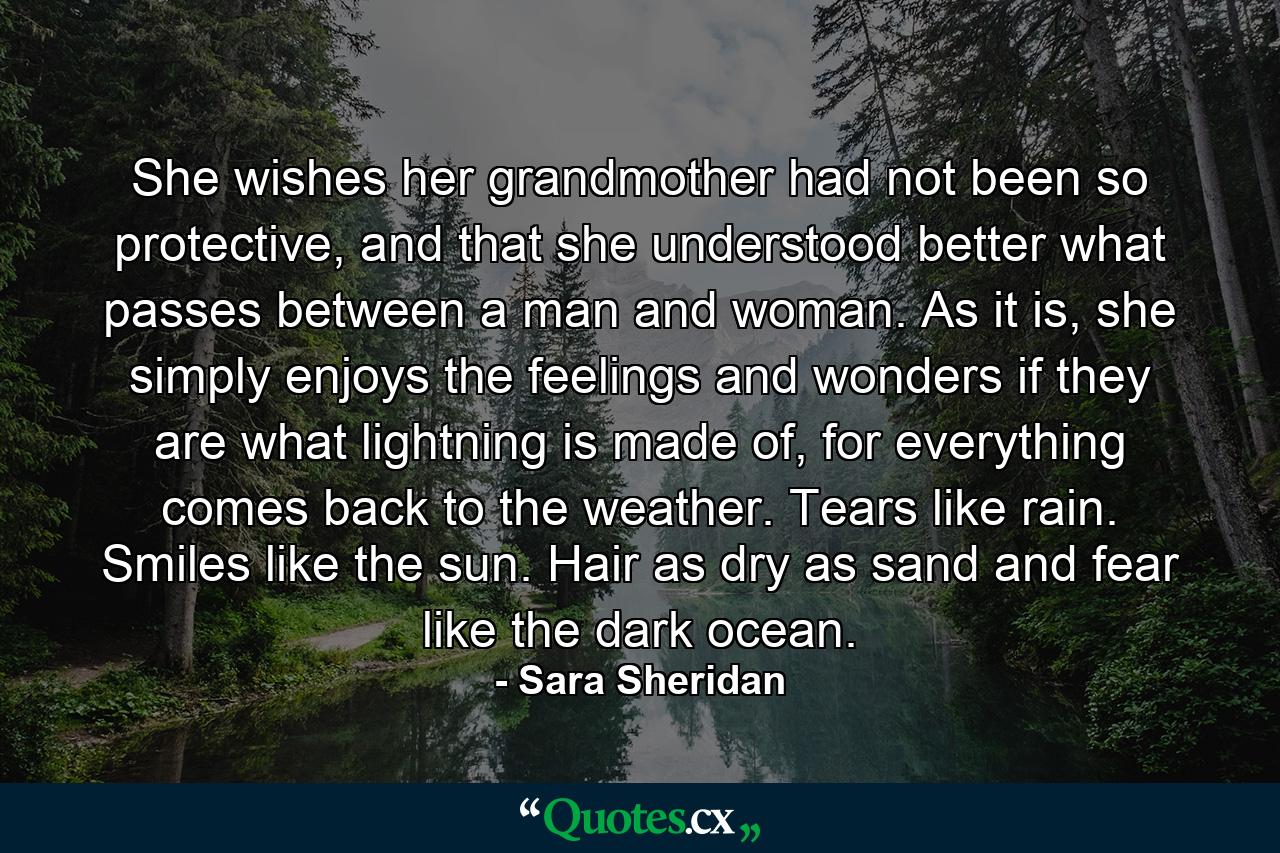 She wishes her grandmother had not been so protective, and that she understood better what passes between a man and woman. As it is, she simply enjoys the feelings and wonders if they are what lightning is made of, for everything comes back to the weather. Tears like rain. Smiles like the sun. Hair as dry as sand and fear like the dark ocean. - Quote by Sara Sheridan